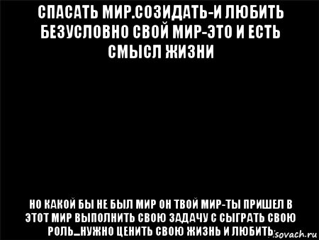 спасать мир.созидать-и любить безусловно свой мир-это и есть смысл жизни но какой бы не был мир он твой мир-ты пришел в этот мир выполнить свою задачу с сыграть свою роль...нужно ценить свою жизнь и любить, Мем Черный фон