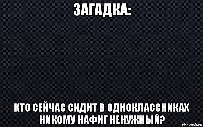 загадка: кто сейчас сидит в одноклассниках никому нафиг ненужный?