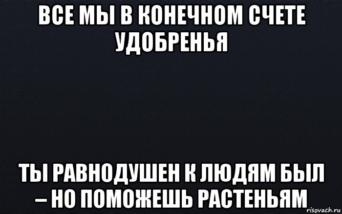 все мы в конечном счете удобренья ты равнодушен к людям был – но поможешь растеньям, Мем черный фон