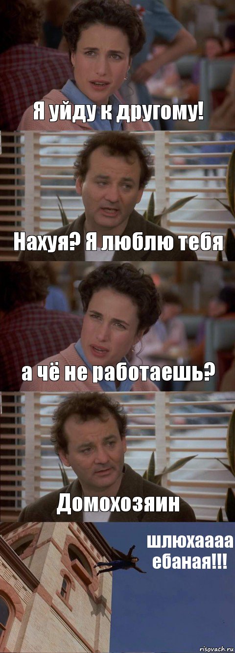 Я уйду к другому! Нахуя? Я люблю тебя а чё не работаешь? Домохозяин шлюхаааа ебаная!!!