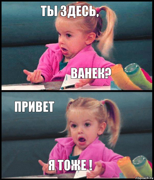 ты здесь, ванек? привет я тоже !