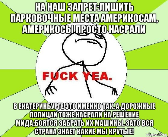 на наш запрет:лишить парковочные места америкосам, америкосы просто насрали в екатеринбурге это именно так. а дорожные полицаи тоже насрали на решение мида;боятся забрать их машины. зато вся страна знает какие мы крутые!, Мем фак е