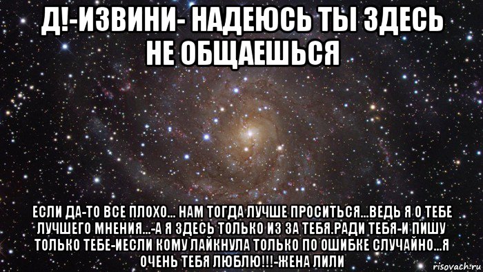 д!-извини- надеюсь ты здесь не общаешься если да-то все плохо... нам тогда лучше проситься...ведь я о тебе лучшего мнения...-а я здесь только из за тебя.ради тебя-и пишу только тебе-иесли кому лайкнула только по ошибке случайно...я очень тебя люблю!!!-жена лили