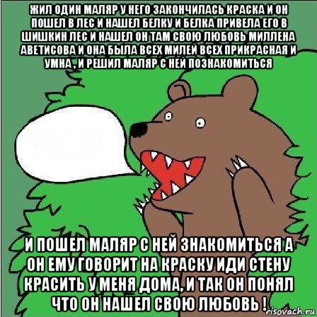 жил один маляр у него закончилась краска и он пошел в лес и нашел белку и белка привела его в шишкин лес и нашел он там свою любовь миллена аветисова и она была всех милей всех прикрасная и умна , и решил маляр с ней познакомиться и пошел маляр с ней знакомиться а он ему говорит на краску иди стену красить у меня дома, и так он понял что он нашел свою любовь !