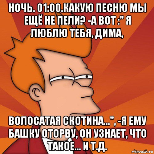 ночь. 01:00.какую песню мы ещё не пели? -а вот :" я люблю тебя, дима, волосатая скотина...", -я ему башку оторву, он узнает, что такое... и т.д., Мем Мне кажется или (Фрай Футурама)