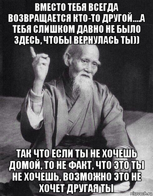 вместо тебя всегда возвращается кто-то другой....а тебя слишком давно не было здесь, чтобы вернулась ты)) так что если ты не хочешь домой, то не факт, что это ты не хочешь, возможно это не хочет другая ты, Мем Монах-мудрец (сэнсей)