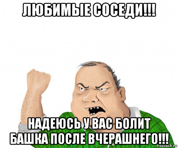 любимые соседи!!! надеюсь у вас болит башка после вчерашнего!!!, Мем мужик