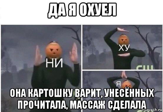 да я охуел она картошку варит, унесённых прочитала, массаж сделала, Мем  Ни ху Я