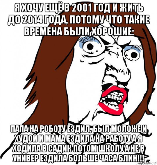 я хочу ещё в 2001 год и жить до 2014 года, потому что такие времена были хорошие: папа на роботу ездил, был моложе и худой и мама ездила на работу а я ходила в садик потом школу а не в универ ездила больше часа блин!!!, Мем Ну почему (девушка)