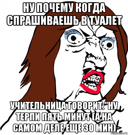 ну почему когда спрашиваешь в туалет учительница говорит:"ну терпи пять минут (а на самом деле еще 30 мин)