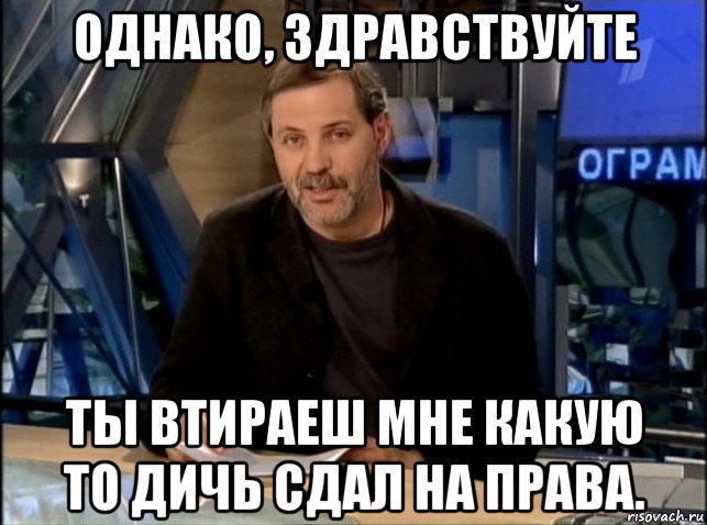 однако, здравствуйте ты втираеш мне какую то дичь сдал на права.