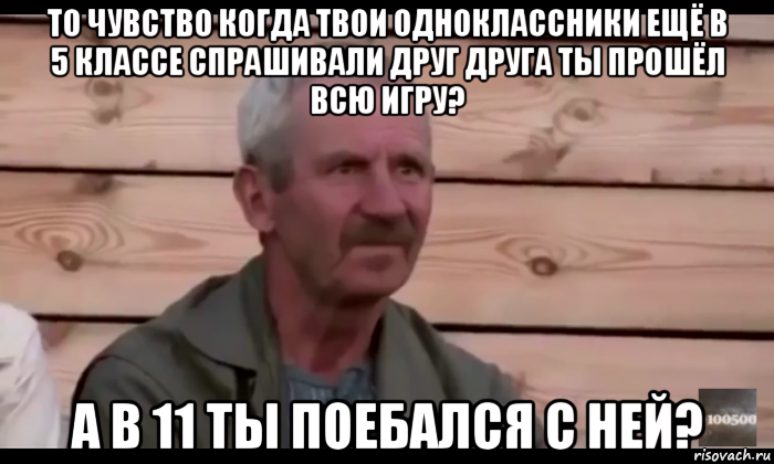 то чувство когда твои одноклассники ещё в 5 классе спрашивали друг друга ты прошёл всю игру? а в 11 ты поебался с ней?, Мем  Охуевающий дед