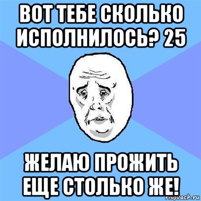 вот тебе сколько исполнилось? 25 желаю прожить еще столько же!