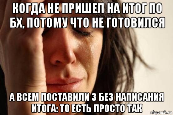 когда не пришел на итог по бх, потому что не готовился а всем поставили 3 без написания итога: то есть просто так, Мем Девушка плачет