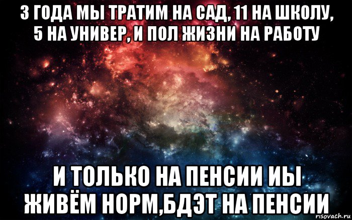 3 года мы тратим на сад, 11 на школу, 5 на универ, и пол жизни на работу и только на пенсии иы живём норм,бдэт на пенсии