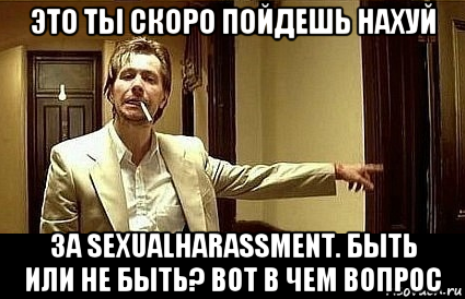 это ты скоро пойдешь нахуй за sexualharassment. быть или не быть? вот в чем вопрос