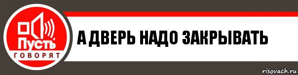 А ДВЕРЬ НАДО ЗАКРЫВАТЬ