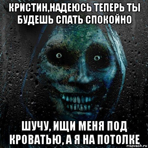 кристин,надеюсь теперь ты будешь спать спокойно шучу, ищи меня под кроватью, а я на потолке