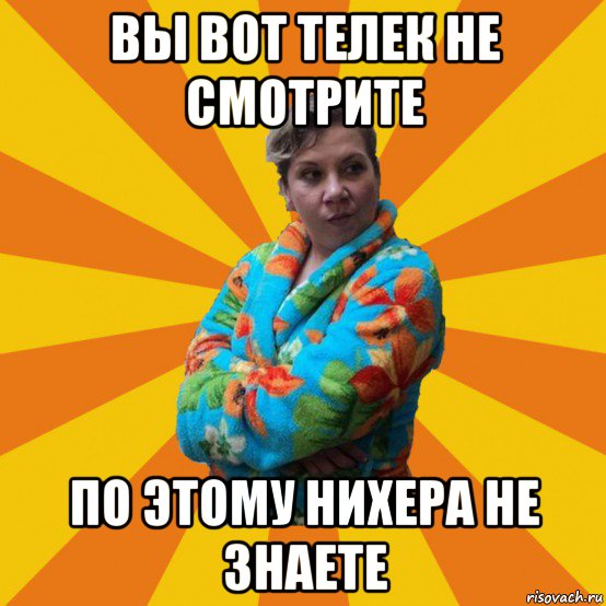 вы вот телек не смотрите по этому нихера не знаете