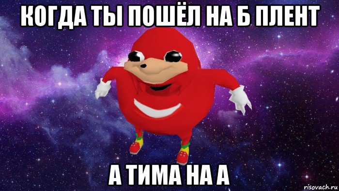 когда ты пошёл на б плент а тима на а