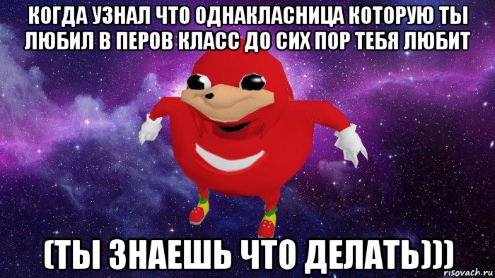 когда узнал что однакласница которую ты любил в перов класс до сих пор тебя любит (ты знаешь что делать)))