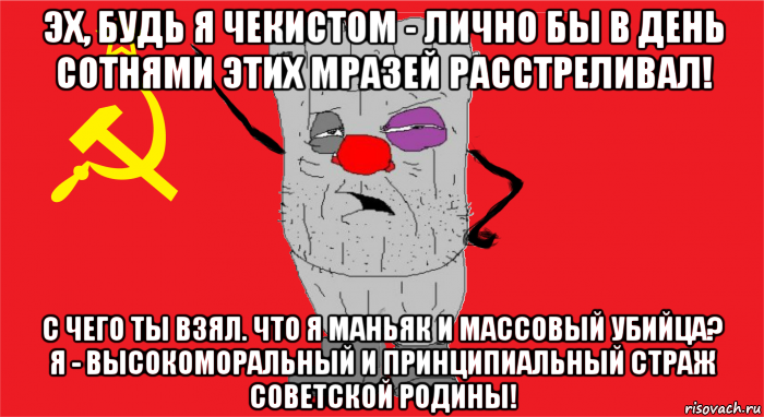 эх, будь я чекистом - лично бы в день сотнями этих мразей расстреливал! с чего ты взял. что я маньяк и массовый убийца? я - высокоморальный и принципиальный страж советской родины!