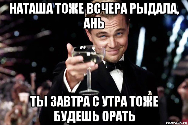 наташа тоже всчера рыдала, ань ты завтра с утра тоже будешь орать, Мем Великий Гэтсби (бокал за тех)