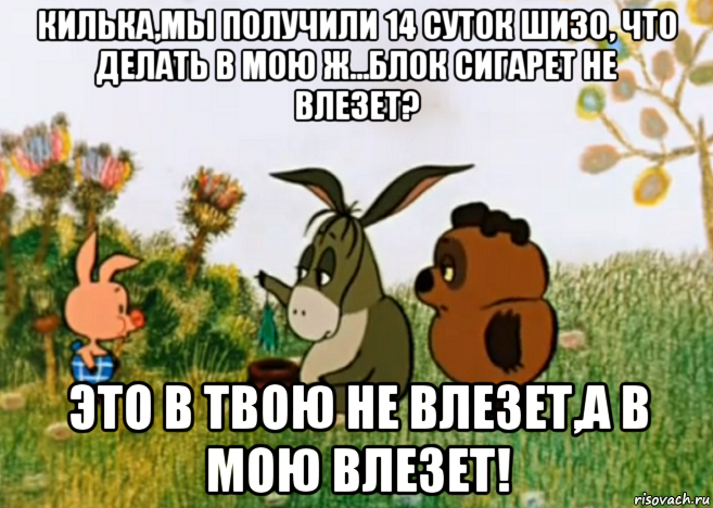 килька,мы получили 14 суток шизо, что делать в мою ж...блок сигарет не влезет? это в твою не влезет,а в мою влезет!