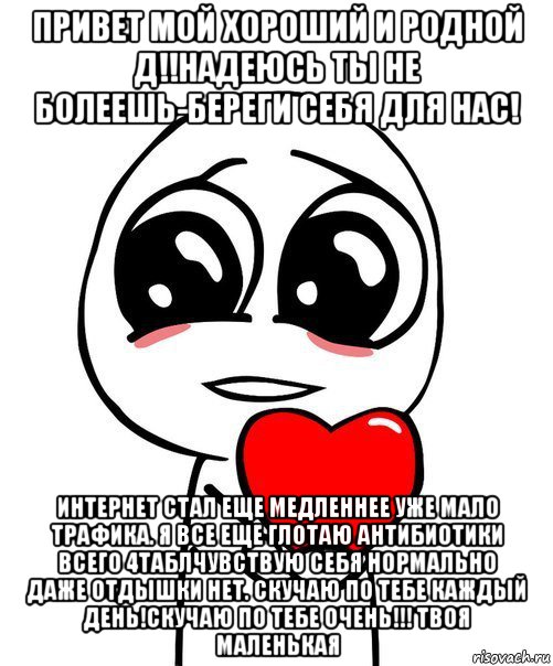 привет мой хороший и родной д!!надеюсь ты не болеешь-береги себя для нас! интернет стал еще медленнее уже мало трафика. я все еще глотаю антибиотики всего 4таблчувствую себя нормально даже отдышки нет. скучаю по тебе каждый день!скучаю по тебе очень!!! твоя маленькая, Мем  Я тебя люблю