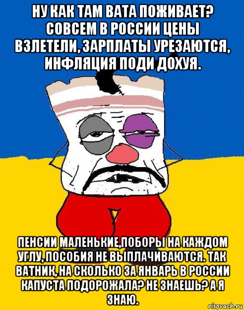 ну как там вата поживает? совсем в россии цены взлетели, зарплаты урезаются, инфляция поди дохуя. пенсии маленькие,поборы на каждом углу, пособия не выплачиваются. так ватник, на сколько за январь в россии капуста подорожала? не знаешь? а я знаю.