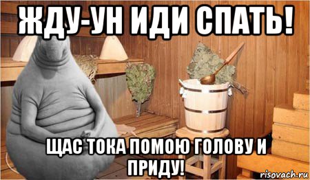 жду-ун иди спать! щас тока помою голову и приду!