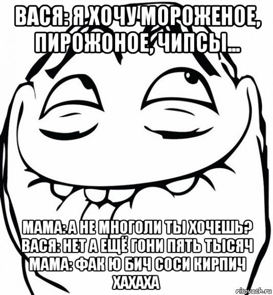 вася: я хочу мороженое, пирожоное, чипсы... мама: а не многоли ты хочешь? вася: нет а ещё гони пять тысяч мама: фак ю бич соси кирпич хахаха