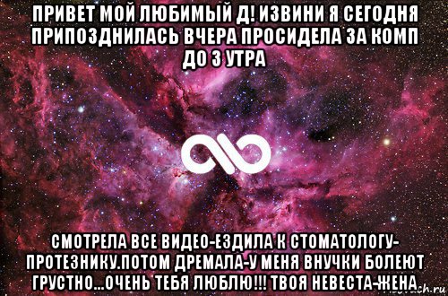 привет мой любимый д! извини я сегодня припозднилась вчера просидела за комп до 3 утра смотрела все видео-ездила к стоматологу- протезнику.потом дремала-у меня внучки болеют грустно...очень тебя люблю!!! твоя невеста-жена, Мем офигенно