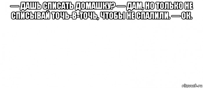 — дашь списать домашку? — дам, но только не списывай точь-в-точь, чтобы не спалили. — ок. , Мем Белый ФОН