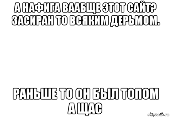 а нафига ваабще этот сайт? засиран то всяким дерьмом. раньше то он был топом а щас