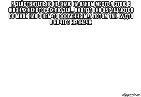 я действительно не знаю на каком месте я стою в жизнях некоторых людей... иногда они обращаются со мной как с кем-то особенным, а потом так, будто я ничего не значу. 