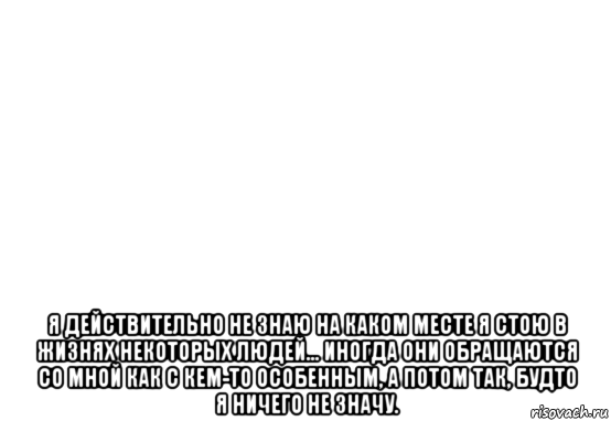  я действительно не знаю на каком месте я стою в жизнях некоторых людей... иногда они обращаются со мной как с кем-то особенным, а потом так, будто я ничего не значу.