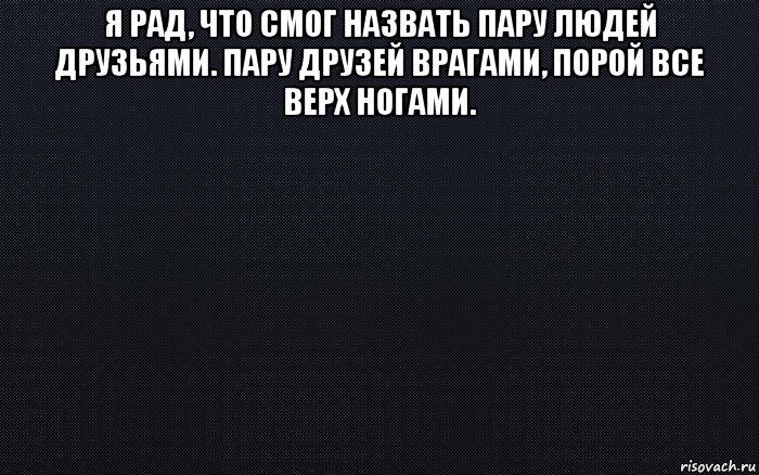 я рад, что смог назвать пару людей друзьями. пару друзей врагами, порой все верх ногами. 