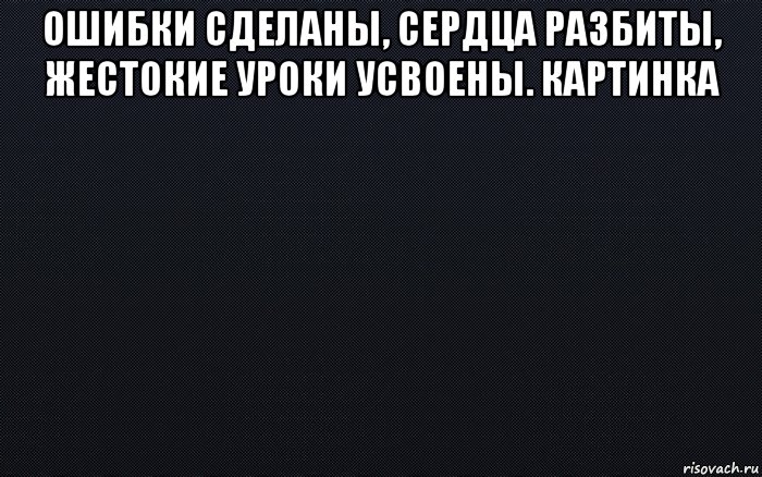 ошибки сделаны, сердца разбиты, жестокие уроки усвоены. картинка , Мем черный фон