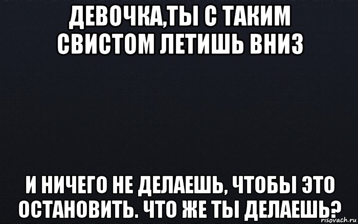 девочка,ты с таким свистом летишь вниз и ничего не делаешь, чтобы это остановить. что же ты делаешь?, Мем черный фон