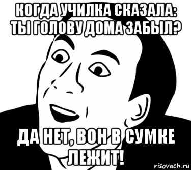 когда училка сказала: ты голову дома забыл? да нет, вон в сумке лежит!