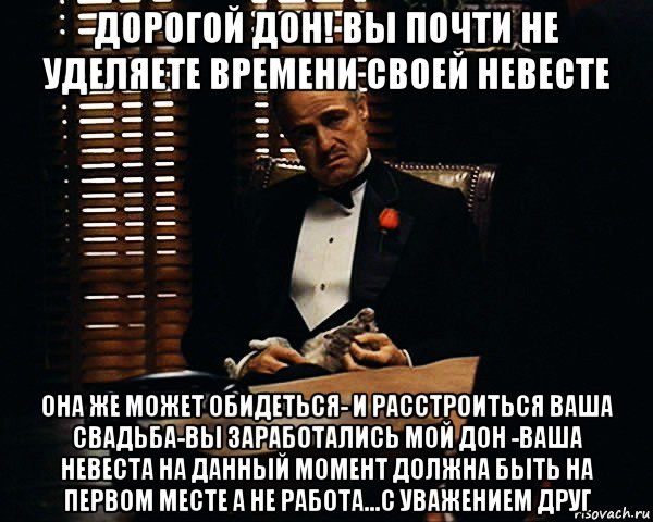 дорогой дон! вы почти не уделяете времени своей невесте она же может обидеться- и расстроиться ваша свадьба-вы заработались мой дон -ваша невеста на данный момент должна быть на первом месте а не работа...с уважением друг, Мем Дон Вито Корлеоне