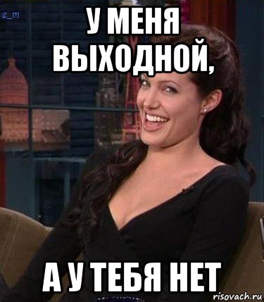 у меня выходной, а у тебя нет