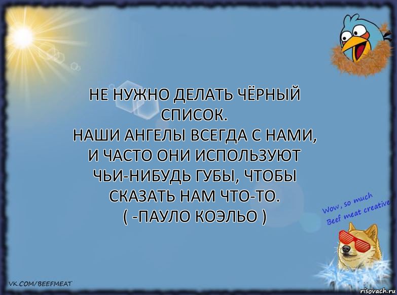 Не нужно делать чёрный список.
Наши ангелы всегда с нами, и часто они используют чьи-нибудь губы, чтобы сказать нам что-то.
( -Пауло Коэльо )