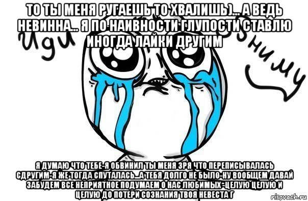 то ты меня ругаешь то хвалишь)... а ведь невинна... я по наивности глупости ставлю иногда лайки другим я думаю что тебе-я обвинил ты меня зря что переписывалась сдругим-я же тогда спуталась...а тебя долго не было-ну вообщем давай забудем все неприятное подумаем о нас любимых -целую целую и целую до потери сознания твоя невеста г, Мем Иди обниму