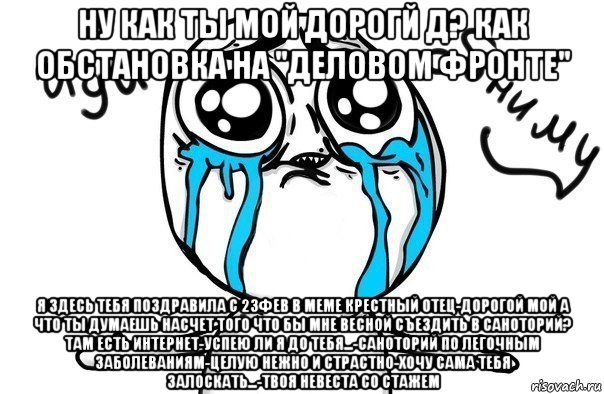 ну как ты мой дорогй д? как обстановка на "деловом фронте" я здесь тебя поздравила с 23фев в меме крестный отец-дорогой мой а что ты думаешь насчет того что бы мне весной съездить в саноторий? там есть интернет-успею ли я до тебя...-саноторий по легочным заболеваниям-целую нежно и страстно-хочу сама тебя залоскать...-твоя невеста со стажем, Мем Иди обниму