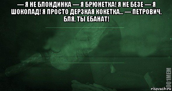 — я не блондинка — я брюнетка! я не безе — я шоколад! я просто дерзкая кокетка... — петрович, бля, ты ебанат! 