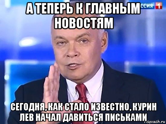 а теперь к главным новостям сегодня, как стало известно, курин лев начал давиться письками, Мем Киселёв 2014