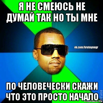 я не смеюсь не думай так но ты мне по человечески скажи что это просто начало