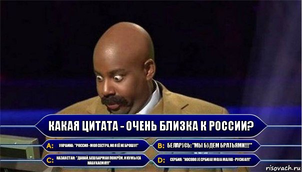 Какая цитата - очень близка к России? Украина: "Россия - моя сестра, но я её не брошу!" Беларусь: "Мы будем братьями!!!" Казахстан: "Давай, бешбармак пожрём, и кумыса набухаемя!!!" Сербия: "Косово је Србија! Моја мајка - Русиjа!!!", Комикс      Кто хочет стать миллионером